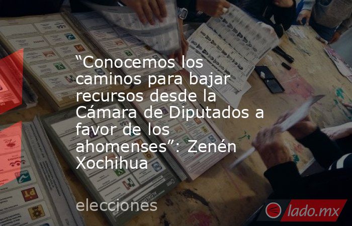 “Conocemos los caminos para bajar recursos desde la Cámara de Diputados a favor de los ahomenses”: Zenén Xochihua. Noticias en tiempo real