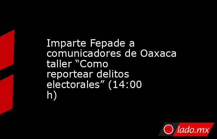 Imparte Fepade a comunicadores de Oaxaca taller “Como reportear delitos electorales” (14:00 h). Noticias en tiempo real