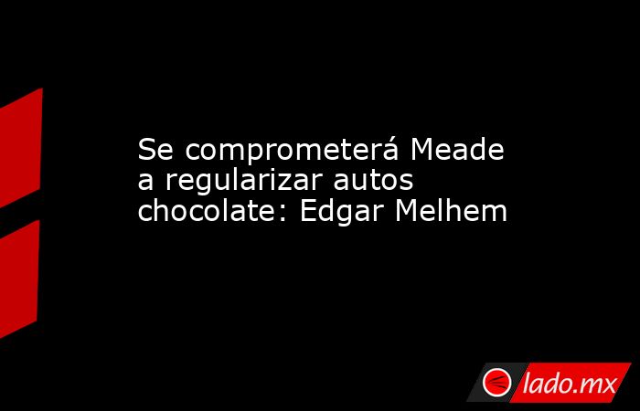 Se comprometerá Meade a regularizar autos chocolate: Edgar Melhem. Noticias en tiempo real