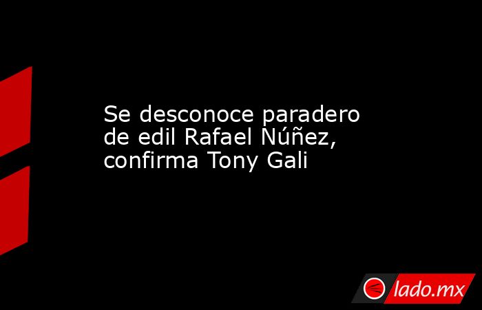 Se desconoce paradero de edil Rafael Núñez, confirma Tony Gali. Noticias en tiempo real