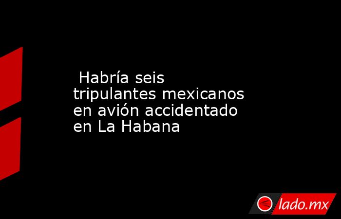  Habría seis tripulantes mexicanos en avión accidentado en La Habana . Noticias en tiempo real