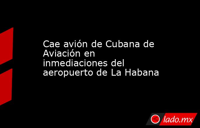 Cae avión de Cubana de Aviación en inmediaciones del aeropuerto de La Habana. Noticias en tiempo real