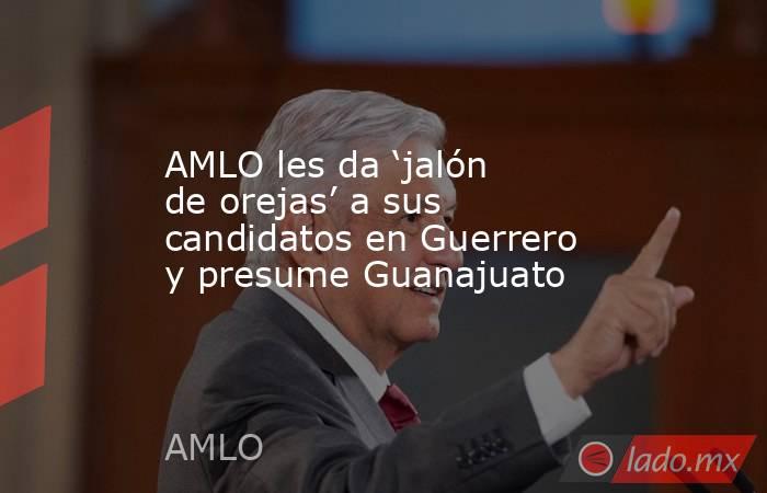 AMLO les da ‘jalón de orejas’ a sus candidatos en Guerrero y presume Guanajuato. Noticias en tiempo real