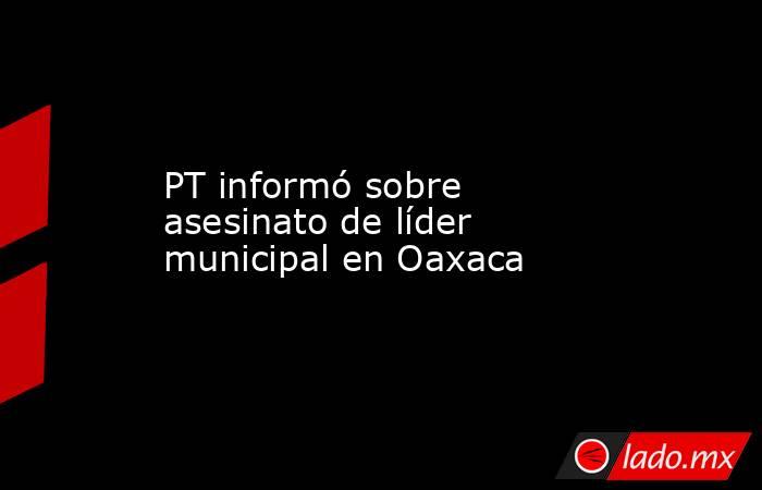 PT informó sobre asesinato de líder municipal en Oaxaca. Noticias en tiempo real