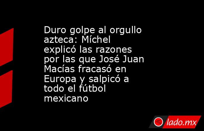 Duro golpe al orgullo azteca: Míchel explicó las razones por las que José Juan Macías fracasó en Europa y salpicó a todo el fútbol mexicano . Noticias en tiempo real