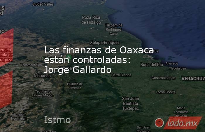 Las finanzas de Oaxaca están controladas: Jorge Gallardo. Noticias en tiempo real