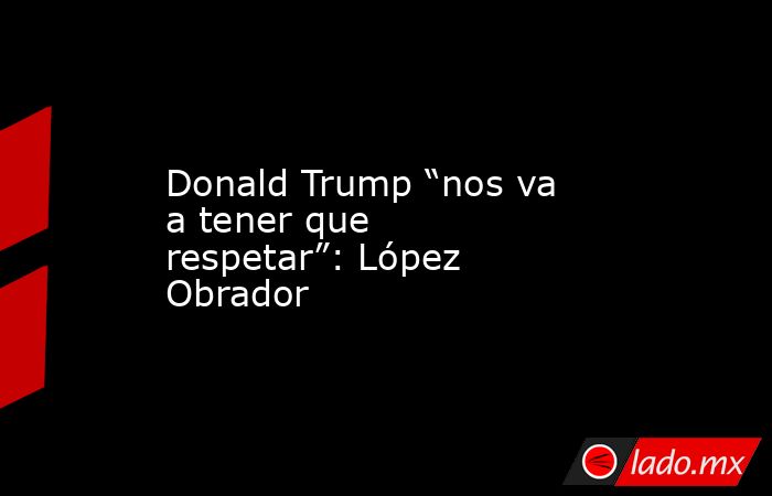 Donald Trump “nos va a tener que respetar”: López Obrador. Noticias en tiempo real