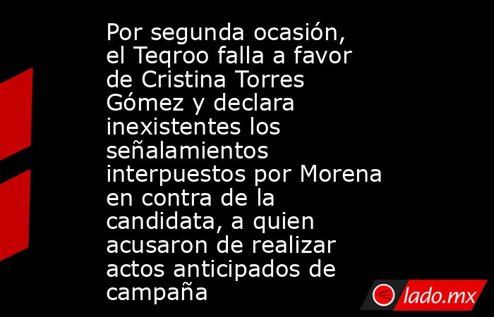 Por segunda ocasión, el Teqroo falla a favor de Cristina Torres Gómez y declara inexistentes los señalamientos interpuestos por Morena en contra de la candidata, a quien acusaron de realizar actos anticipados de campaña. Noticias en tiempo real