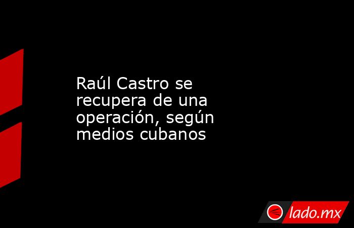 Raúl Castro se recupera de una operación, según medios cubanos. Noticias en tiempo real