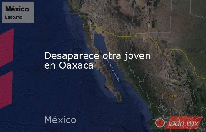 Desaparece otra joven en Oaxaca. Noticias en tiempo real