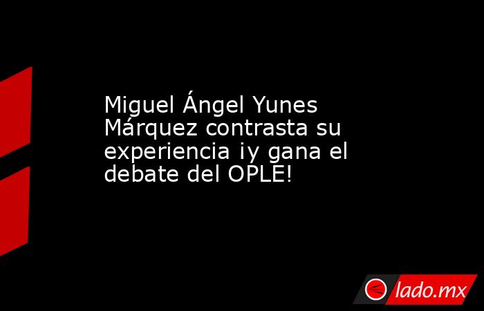 Miguel Ángel Yunes Márquez contrasta su experiencia ¡y gana el debate del OPLE!. Noticias en tiempo real