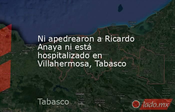 Ni apedrearon a Ricardo Anaya ni está hospitalizado en Villahermosa, Tabasco. Noticias en tiempo real