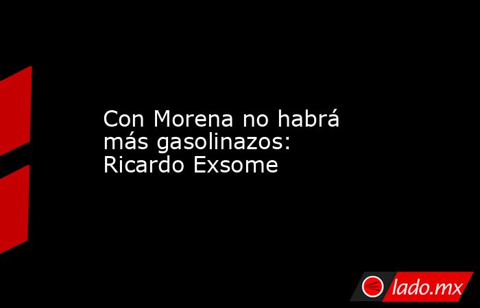 Con Morena no habrá más gasolinazos: Ricardo Exsome. Noticias en tiempo real