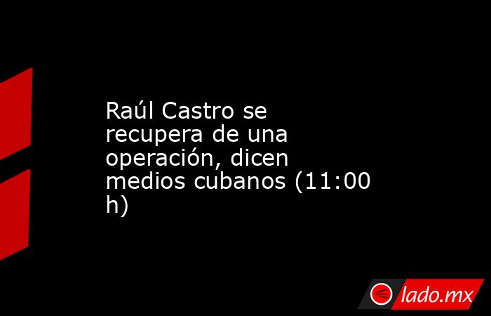 Raúl Castro se recupera de una operación, dicen medios cubanos (11:00 h). Noticias en tiempo real