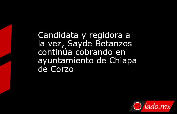 Candidata y regidora a la vez, Sayde Betanzos continúa cobrando en ayuntamiento de Chiapa de Corzo. Noticias en tiempo real