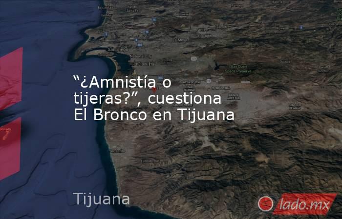 “¿Amnistía o tijeras?”, cuestiona El Bronco en Tijuana. Noticias en tiempo real