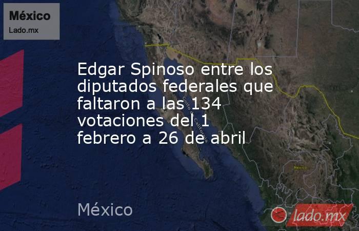 Edgar Spinoso entre los diputados federales que faltaron a las 134 votaciones del 1 febrero a 26 de abril. Noticias en tiempo real