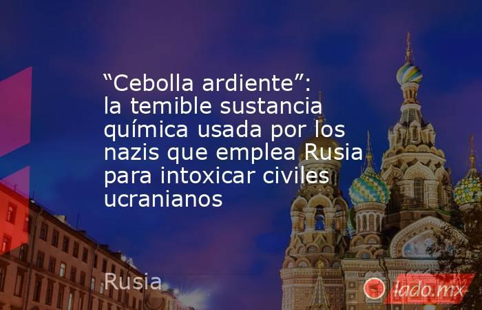 “Cebolla ardiente”: la temible sustancia química usada por los nazis que emplea Rusia para intoxicar civiles ucranianos. Noticias en tiempo real