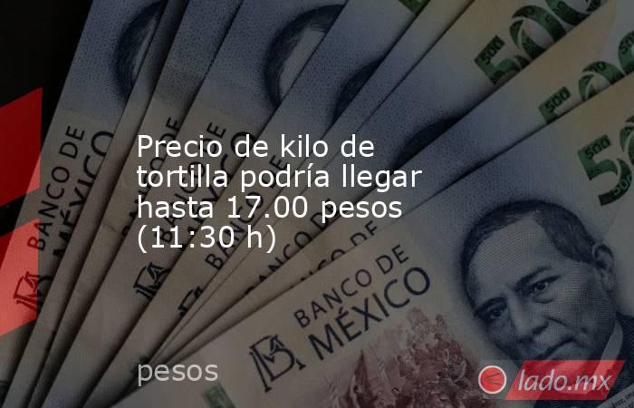 Precio de kilo de tortilla podría llegar hasta 17.00 pesos (11:30 h). Noticias en tiempo real