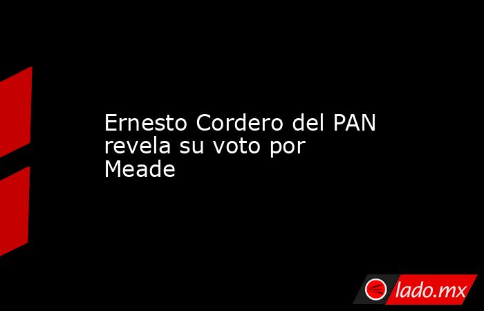 Ernesto Cordero del PAN revela su voto por Meade. Noticias en tiempo real