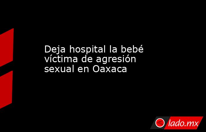 Deja hospital la bebé víctima de agresión sexual en Oaxaca. Noticias en tiempo real