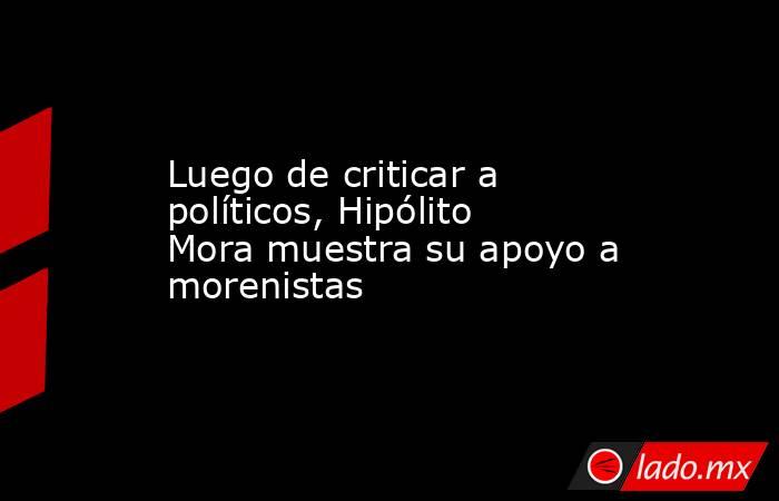Luego de criticar a políticos, Hipólito Mora muestra su apoyo a morenistas. Noticias en tiempo real