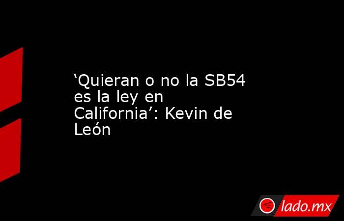 ‘Quieran o no la SB54 es la ley en California’: Kevin de León. Noticias en tiempo real
