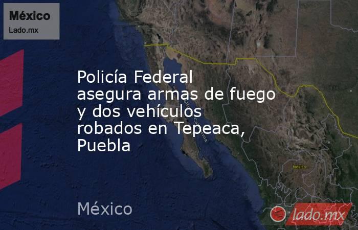 Policía Federal asegura armas de fuego y dos vehículos robados en Tepeaca, Puebla. Noticias en tiempo real