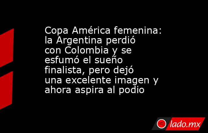 Copa América femenina: la Argentina perdió con Colombia y se esfumó el sueño finalista, pero dejó una excelente imagen y ahora aspira al podio. Noticias en tiempo real