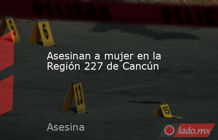 Asesinan a mujer en la Región 227 de Cancún. Noticias en tiempo real
