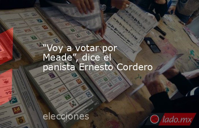 “Voy a votar por Meade”, dice el panista Ernesto Cordero. Noticias en tiempo real