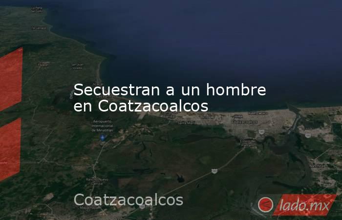 Secuestran a un hombre en Coatzacoalcos. Noticias en tiempo real