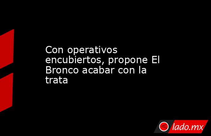 Con operativos encubiertos, propone El Bronco acabar con la trata. Noticias en tiempo real