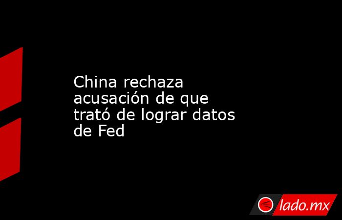 China rechaza acusación de que trató de lograr datos de Fed. Noticias en tiempo real