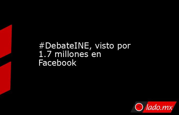 #DebateINE, visto por 1.7 millones en Facebook. Noticias en tiempo real