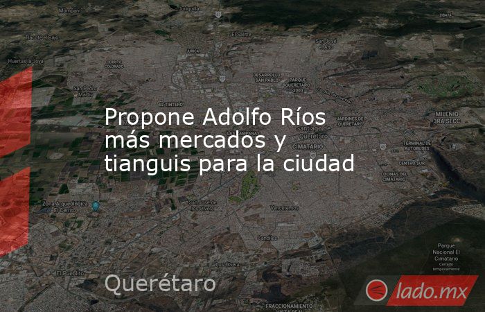 Propone Adolfo Ríos más mercados y tianguis para la ciudad. Noticias en tiempo real