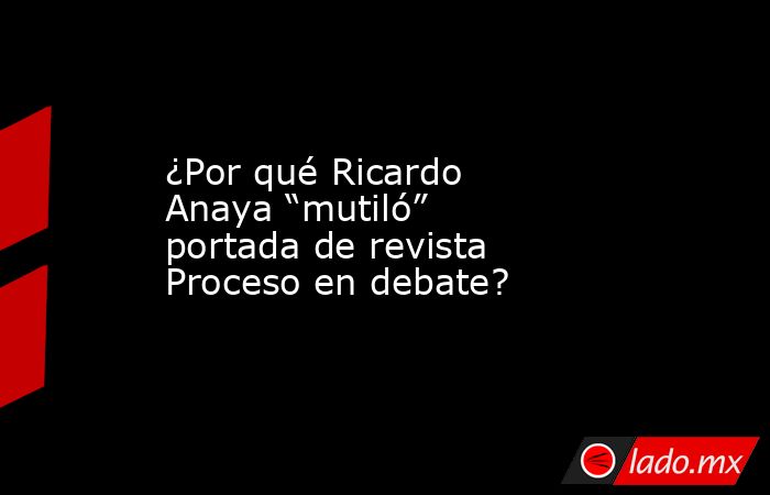¿Por qué Ricardo Anaya “mutiló” portada de revista Proceso en debate?. Noticias en tiempo real