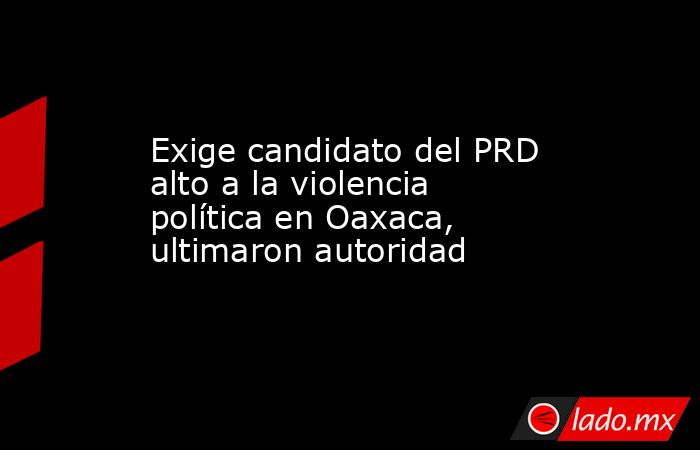 Exige candidato del PRD alto a la violencia política en Oaxaca, ultimaron autoridad. Noticias en tiempo real