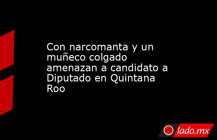 Con narcomanta y un muñeco colgado amenazan a candidato a Diputado en Quintana Roo. Noticias en tiempo real