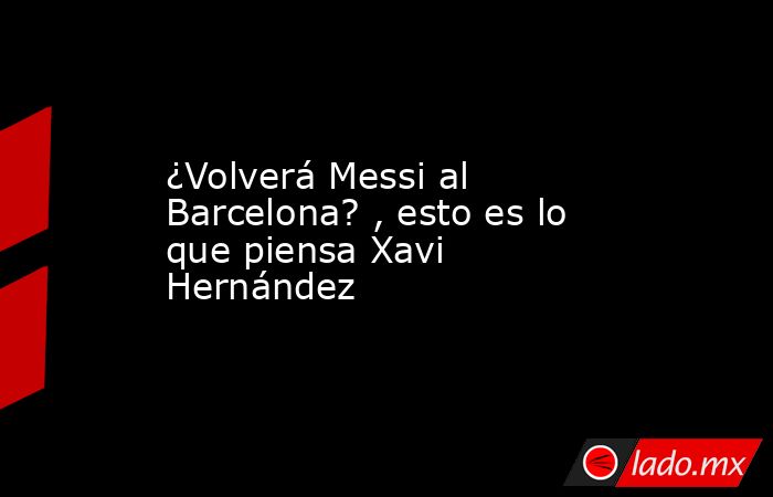 ¿Volverá Messi al  Barcelona? , esto es lo que piensa Xavi Hernández. Noticias en tiempo real