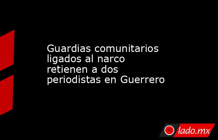 Guardias comunitarios ligados al narco retienen a dos periodistas en Guerrero. Noticias en tiempo real