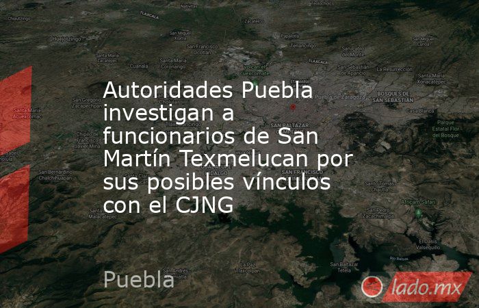Autoridades Puebla investigan a funcionarios de San Martín Texmelucan por sus posibles vínculos con el CJNG. Noticias en tiempo real