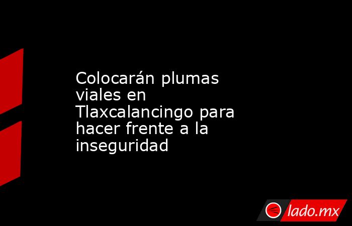 Colocarán plumas viales en Tlaxcalancingo para hacer frente a la inseguridad. Noticias en tiempo real