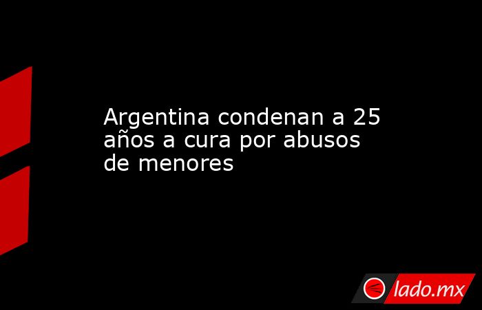 Argentina condenan a 25 años a cura por abusos de menores. Noticias en tiempo real