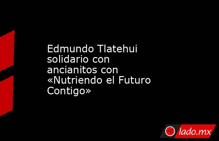 Edmundo Tlatehui solidario con ancianitos con «Nutriendo el Futuro Contigo». Noticias en tiempo real