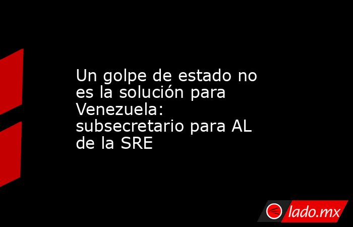 Un golpe de estado no es la solución para Venezuela: subsecretario para AL de la SRE. Noticias en tiempo real