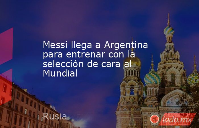 Messi llega a Argentina para entrenar con la selección de cara al Mundial. Noticias en tiempo real