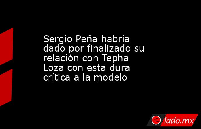 Sergio Peña habría dado por finalizado su relación con Tepha Loza con esta dura crítica a la modelo. Noticias en tiempo real