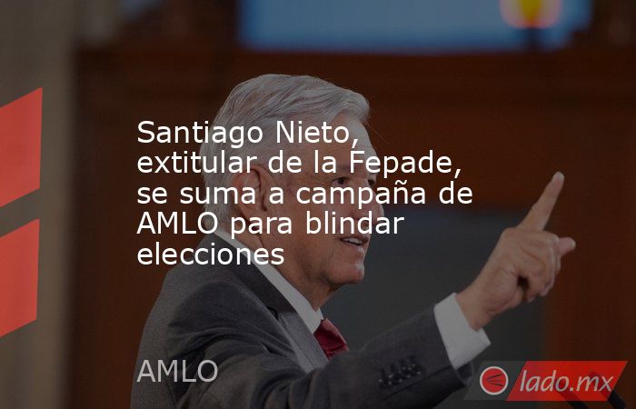 Santiago Nieto, extitular de la Fepade, se suma a campaña de AMLO para blindar elecciones. Noticias en tiempo real