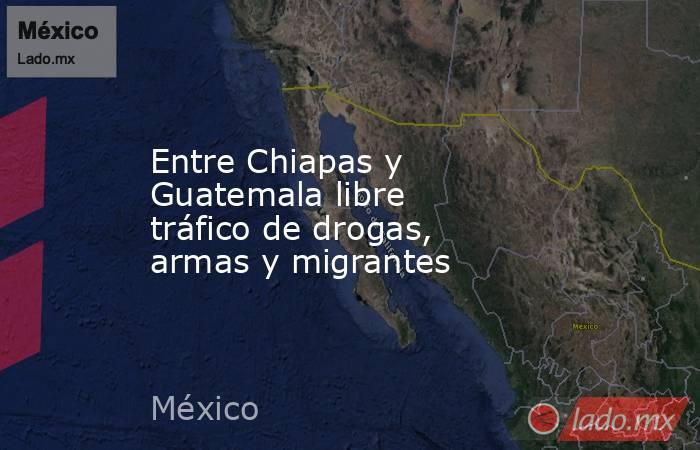 Entre Chiapas y Guatemala libre tráfico de drogas, armas y migrantes. Noticias en tiempo real